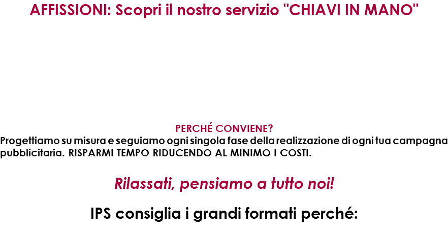 AFFISSIONI: Scopri il nostro servizio "CHIAVI IN MANO" PERCHé CONVIENE? Progettiamo su misura e seguiamo ogni singola fase della realizzazione di ogni tua campagna pubblicitaria. RISPARMI TEMPO RIDUCENDO AL MINIMO I COSTI. Rilassati, pensiamo a tutto noi! IPS consiglia i grandi formati perché: 