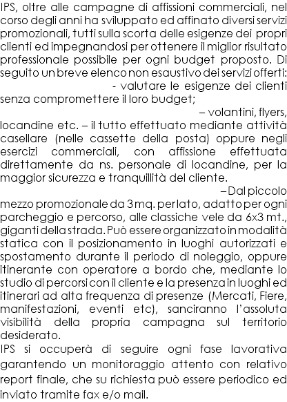 IPS, oltre alle campagne di affissioni commerciali, nel corso degli anni ha sviluppato ed affinato diversi servizi promozionali, tutti sulla scorta delle esigenze dei propri clienti ed impegnandosi per ottenere il miglior risultato professionale possibile per ogni budget proposto. Di seguito un breve elenco non esaustivo dei servizi offerti: - Studi di Marketing - valutare le esigenze dei clienti senza compromettere il loro budget; - Distribuzione materiale pubblicitario – volantini, flyers, locandine etc. – il tutto effettuato mediante attività casellare (nelle cassette della posta) oppure negli esercizi commerciali, con affissione effettuata direttamente da ns. personale di locandine, per la maggior sicurezza e tranquillità del cliente. - Pubblicità con mezzo statico e itinerante – Dal piccolo mezzo promozionale da 3 mq. per lato, adatto per ogni parcheggio e percorso, alle classiche vele da 6x3 mt., giganti della strada. Può essere organizzato in modalità statica con il posizionamento in luoghi autorizzati e spostamento durante il periodo di noleggio, oppure itinerante con operatore a bordo che, mediante lo studio di percorsi con il cliente e la presenza in luoghi ed itinerari ad alta frequenza di presenze (Mercati, Fiere, manifestazioni, eventi etc), sanciranno l’assoluta visibilità della propria campagna sul territorio desiderato. IPS si occuperà di seguire ogni fase lavorativa garantendo un monitoraggio attento con relativo report finale, che su richiesta può essere periodico ed inviato tramite fax e/o mail.